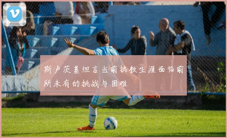 斯卢茨基坦言当前执教生涯面临前所未有的挑战与困难