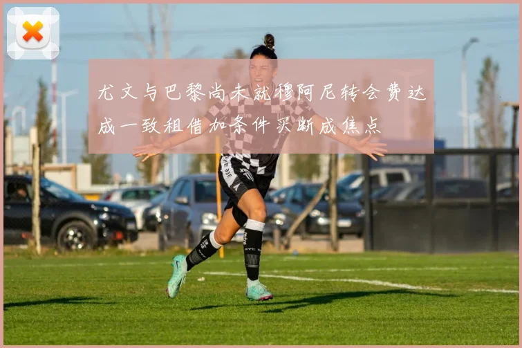 尤文与巴黎尚未就穆阿尼转会费达成一致租借加条件买断成焦点