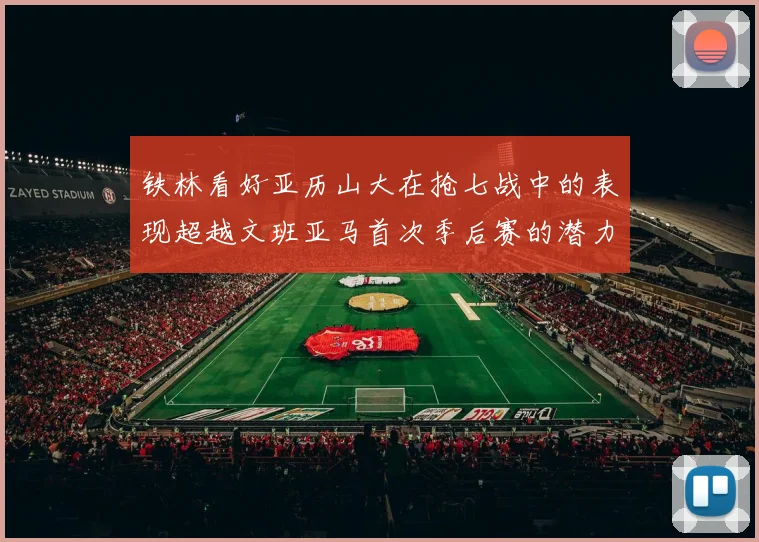 铁林看好亚历山大在抢七战中的表现超越文班亚马首次季后赛的潜力