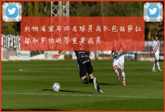 利物浦宣布四名球员离队包括萨拉赫和罗伯逊等重要成员