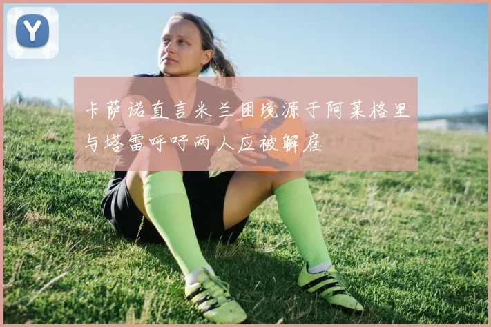 卡萨诺直言米兰困境源于阿莱格里与塔雷呼吁两人应被解雇