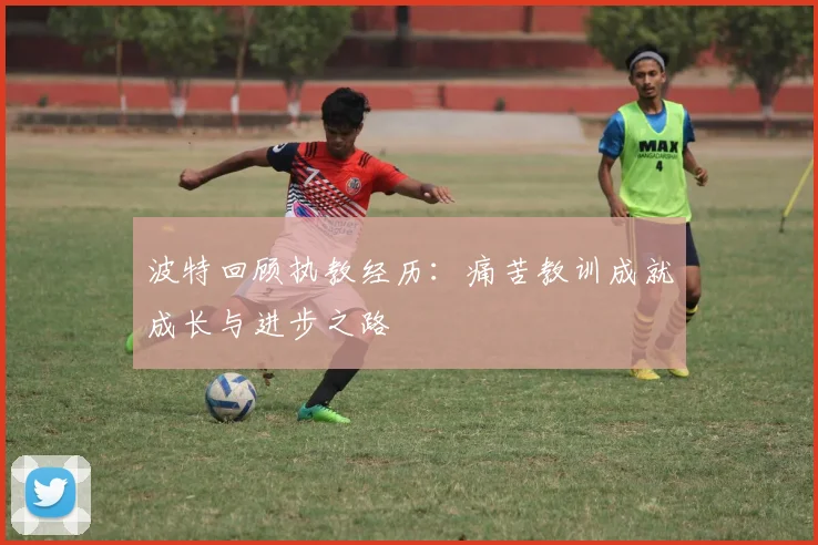 波特回顾执教经历：痛苦教训成就成长与进步之路