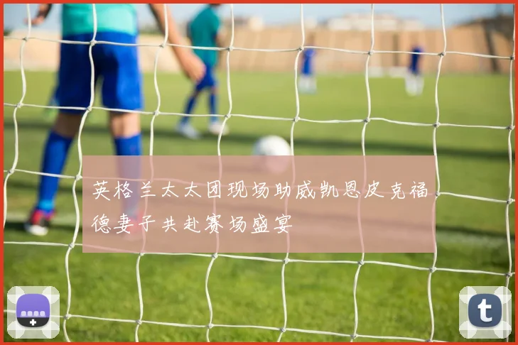 英格兰太太团现场助威凯恩皮克福德妻子共赴赛场盛宴