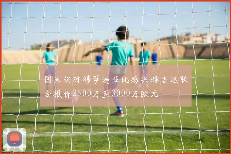 国米仍对穆萨迪亚比感兴趣吉达联合报价2500万至3000万欧元