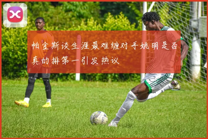 帕金斯谈生涯最难缠对手姚明是否真的排第一引发热议