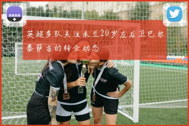 英超多队关注米兰20岁左后卫巴尔泰萨吉的转会动态