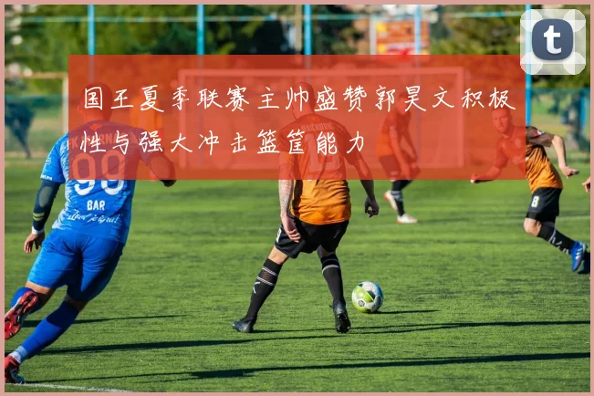 国王夏季联赛主帅盛赞郭昊文积极性与强大冲击篮筐能力