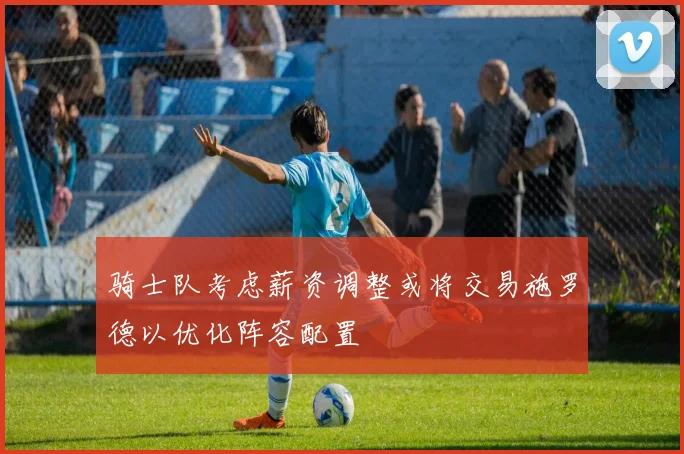 骑士队考虑薪资调整或将交易施罗德以优化阵容配置