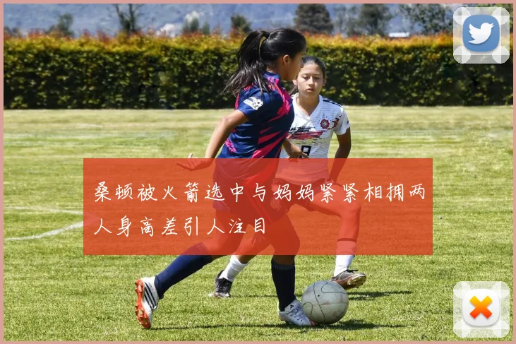 桑顿被火箭选中与妈妈紧紧相拥两人身高差引人注目