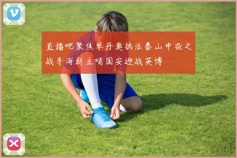 直播吧聚焦单丹奥执法泰山申花之战李海新主哨国安迎战英博