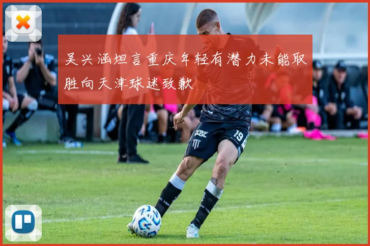 吴兴涵坦言重庆年轻有潜力未能取胜向天津球迷致歉