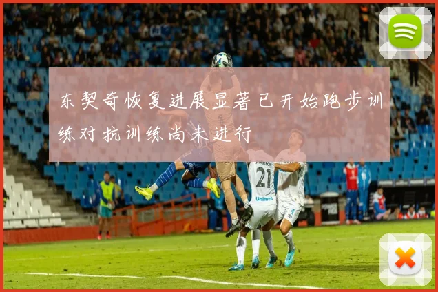 东契奇恢复进展显著已开始跑步训练对抗训练尚未进行