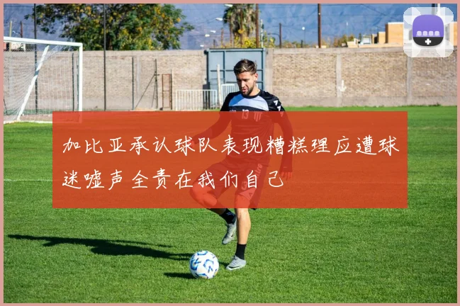 加比亚承认球队表现糟糕理应遭球迷嘘声全责在我们自己