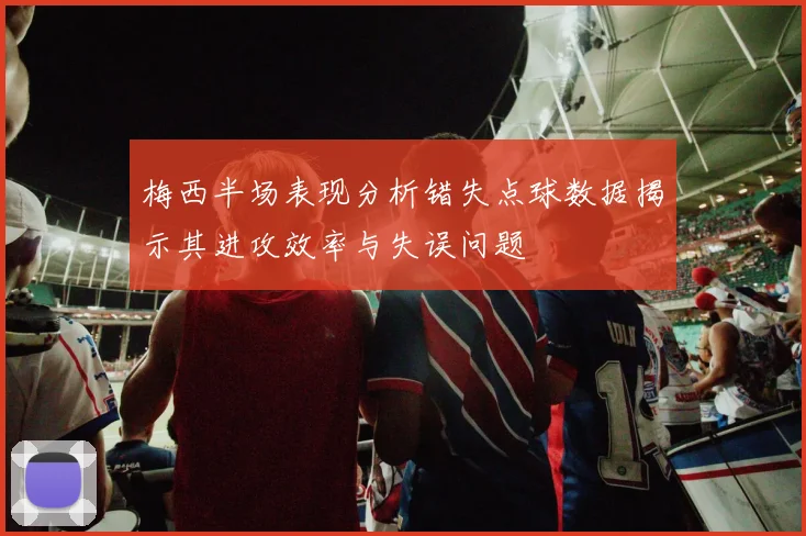 梅西半场表现分析错失点球数据揭示其进攻效率与失误问题