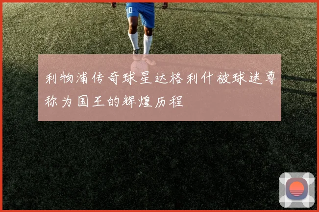 利物浦传奇球星达格利什被球迷尊称为国王的辉煌历程